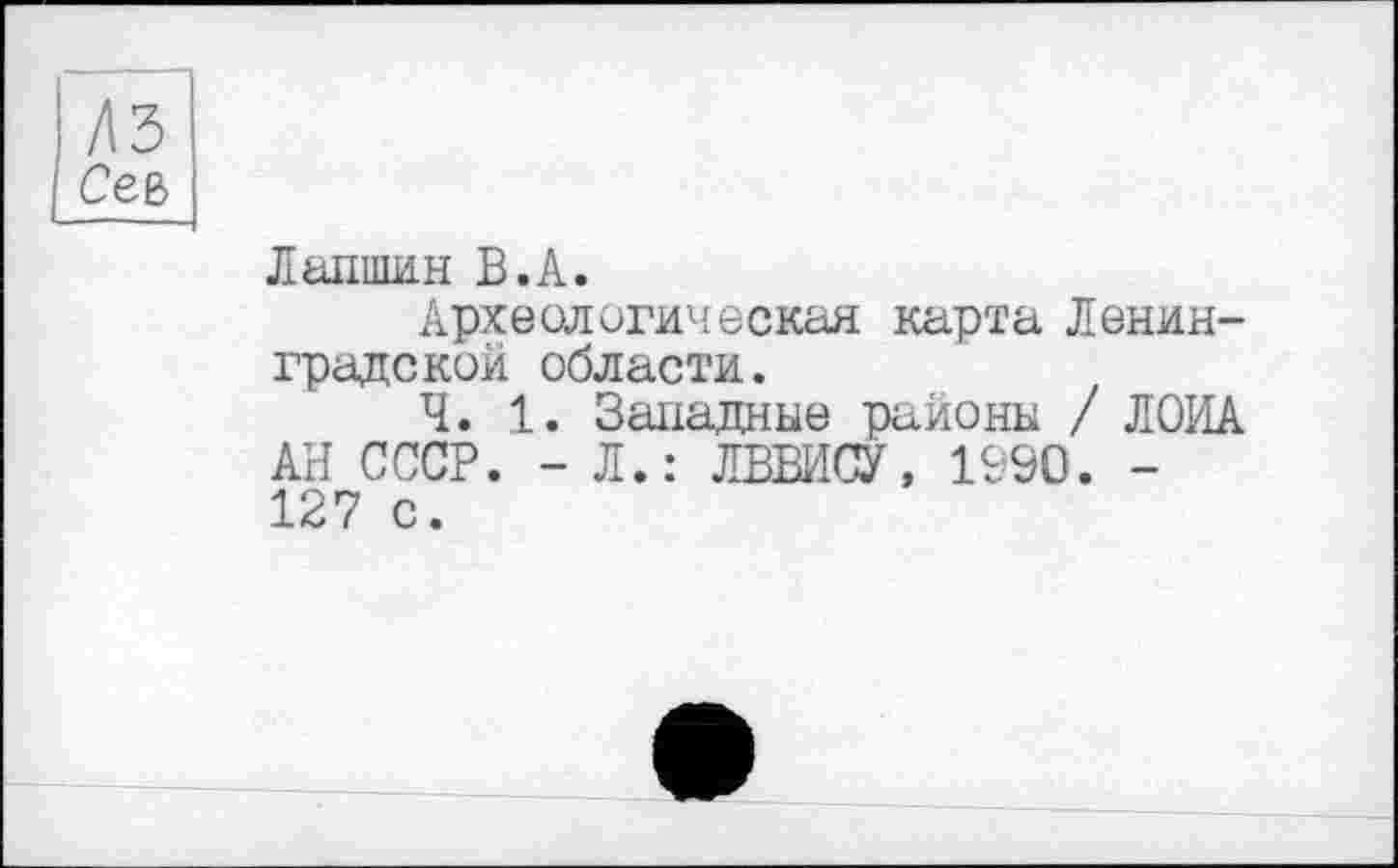 ﻿Лапшин В.А.
Археологическая карта Ленинградской области.
Ч. 1. Западные районы / ЛОИА АН СССР. - Л.: ЛВВИСУ, 1990. -127 с.